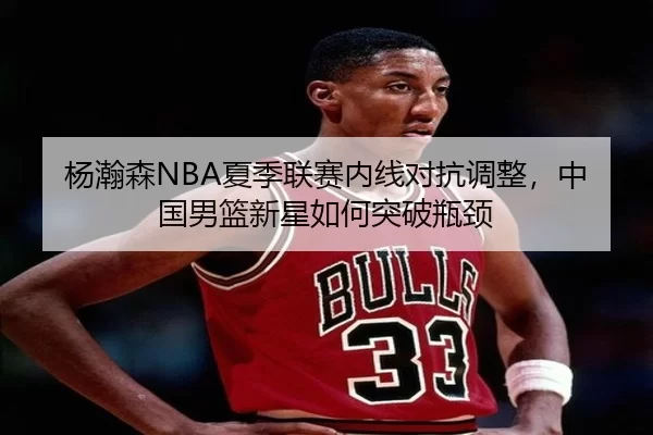 杨瀚森NBA夏季联赛内线对抗调整，中国男篮新星如何突破瓶颈