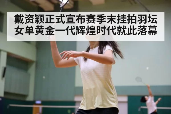 戴资颖正式宣布赛季末挂拍羽坛女单黄金一代辉煌时代就此落幕