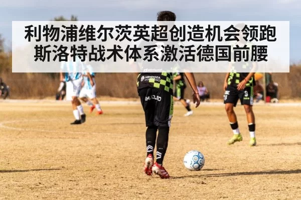 利物浦维尔茨英超创造机会领跑 斯洛特战术体系激活德国前腰