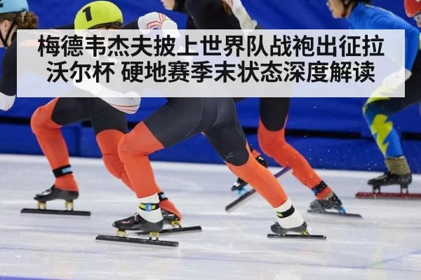 梅德韦杰夫披上世界队战袍出征拉沃尔杯 硬地赛季末状态深度解读